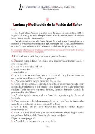 UNIDOS EN LA ORACIÓN - SEMANA SANTA EN CASA
Diócesis de Astorga
11
II
Lectura y Meditación de la Pasión del Señor
Guía:
Con la entrada de Jesús en la ciudad santa de Jerusalén, su ministerio público
llega a la plenitud, y no sitúa a las puertas del misterio pascual, centro de nuestra
fe: su pasión, muerte y resurrección.
Con el corazón atento a la Buena Nueva de la salvación, dispongámonos a
escuchar la proclamación de la Pasión de Cristo según san Mateo. Acompañemos
de corazón estos momentos de Cristo como verdaderos discípulos suyos.
Es conveniente la Pasión que sea proclamada por tres lectores: uno hace de Cristo (+), otro de narrador
o cronista (C) y otro de pueblo o sinagoga (S).
Pasión de nuestro Señor Jesucristo según san Mateo.
C. En aquel tiempo, Jesús fue llevado ante el gobernador Poncio Pilato, y
este le preguntó:
S. «Eres tú el rey de los judíos?».
C. Jesús respondió:
+ «Tú lo dices».
C. Y, mientras lo acusaban, los sumos sacerdotes y los ancianos no
contestaba nada. Entonces Pilato le preguntó:
S. «¿No oyes cuántos cargos presentan contra ti?».
C. Como no contestaba a ninguna pregunta, el gobernador estaba muy
extrañado. Por la fiesta, el gobernador solía liberar un preso, el que la gente
quisiera. Tenía entonces un preso famoso, llamado Barrabás. Cuando la
gente acudió, dijo Pilato:
S. «¿A quién queréis que os suelte, a Barrabás o a Jesús, a quien llaman el
Mesías?».
C. Pues sabía que se lo habían entregado por envidia. Y, mientras estaba
sentado en el tribunal, su mujer le mandó a decir:
S. «No te metas con ese justo porque esta noche he sufrido mucho
soñando con él».
C. Pero los sumos sacerdotes y los ancianos convencieron a la gente para
que pidieran la libertad de Barrabás y la muerte de Jesús.
El gobernador preguntó:
S. «¿A cuál de los dos queréis que os suelte?».
 