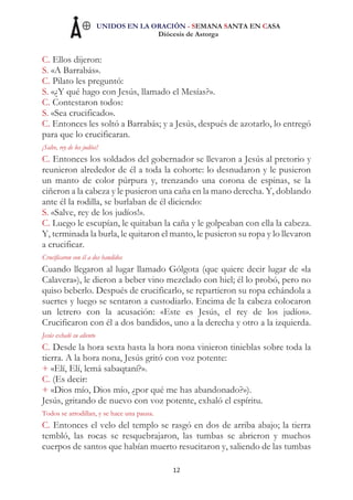UNIDOS EN LA ORACIÓN - SEMANA SANTA EN CASA
Diócesis de Astorga
12
C. Ellos dijeron:
S. «A Barrabás».
C. Pilato les preguntó:
S. «¿Y qué hago con Jesús, llamado el Mesías?».
C. Contestaron todos:
S. «Sea crucificado».
C. Entonces les soltó a Barrabás; y a Jesús, después de azotarlo, lo entregó
para que lo crucificaran.
¡Salve, rey de los judíos!
C. Entonces los soldados del gobernador se llevaron a Jesús al pretorio y
reunieron alrededor de él a toda la cohorte: lo desnudaron y le pusieron
un manto de color púrpura y, trenzando una corona de espinas, se la
ciñeron a la cabeza y le pusieron una caña en la mano derecha. Y, doblando
ante él la rodilla, se burlaban de él diciendo:
S. «Salve, rey de los judíos!».
C. Luego le escupían, le quitaban la caña y le golpeaban con ella la cabeza.
Y, terminada la burla, le quitaron el manto, le pusieron su ropa y lo llevaron
a crucificar.
Crucificaron con él a dos bandidos
Cuando llegaron al lugar llamado Gólgota (que quiere decir lugar de «la
Calavera»), le dieron a beber vino mezclado con hiel; él lo probó, pero no
quiso beberlo. Después de crucificarlo, se repartieron su ropa echándola a
suertes y luego se sentaron a custodiarlo. Encima de la cabeza colocaron
un letrero con la acusación: «Este es Jesús, el rey de los judíos».
Crucificaron con él a dos bandidos, uno a la derecha y otro a la izquierda.
Jesús exhaló su aliento
C. Desde la hora sexta hasta la hora nona vinieron tinieblas sobre toda la
tierra. A la hora nona, Jesús gritó con voz potente:
+ «Elí, Elí, lemá sabaqtaní?».
C. (Es decir:
+ «Dios mío, Dios mío, ¿por qué me has abandonado?»).
Jesús, gritando de nuevo con voz potente, exhaló el espíritu.
Todos se arrodillan, y se hace una pausa.
C. Entonces el velo del templo se rasgó en dos de arriba abajo; la tierra
tembló, las rocas se resquebrajaron, las tumbas se abrieron y muchos
cuerpos de santos que habían muerto resucitaron y, saliendo de las tumbas
 
