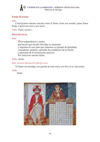 UNIDOS EN LA ORACIÓN - SEMANA SANTA EN CASA
Diócesis de Astorga
14
PADRE NUESTRO
Guía:
Concluyamos nuestra oración como el Señor Jesús nos enseñó, quien llama
Padre a quien nos creó y nos salvó:
Todos: Padre nuestro…
ORACIÓN FINAL
Guía:
DIOS todopoderoso y eterno,
que hiciste que nuestro Salvador se encarnase
y soportara la cruz para que imitemos su ejemplo de humildad,
concédenos, propicio, aprender las enseñanzas de la Pasión
y participar de la resurrección gloriosa.
Por Jesucristo nuestro Señor.
Todos: Amén.
Guía: (mientras todos hacen la señal de la cruz)
El Señor nos bendiga, nos guarde de todo mal y nos lleve a la vida eterna.
Todos:
Amén.
 