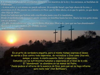 Y lo mismo los jefes de los sacerdotes, junto con los maestros de la ley y los ancianos, se burlaban de él diciendo: –A otros salvó, y a sí mismo no puede salvarse. Si es rey de Israel, que baje ahora de la cruz, y creeremos en él. Ha puesto su confianza en Dios; que lo libre ahora, si es que lo quiere, ya que decía: «Soy Hijo de Dios». Hasta los ladrones que habían sido crucificados junto con él lo insultaban. Desde el mediodía toda la región quedó sumida en tinieblas hasta las tres. Hacia las tres gritó Jesús con voz potente: –Elí, Elí. ¿lemá sabaktani? Que quiere decir: Dios mío, Dios mío, ¿por qué me has abandonado? Algunos de los que estaban allí, al oírlo, decían: –Está llamando a Elías. Es un grito de verdadera angustia, pero al mismo tiempo expresa el deseo  de asirse a Dios contra toda esperanza, de reivindicar a Dios como  Dios mío ,  aunque, a veces, lo sienta ausente. Dolor y esperanza.  Comunión con los sufrimientos humanos y esperanza en el Dios de la vida. El “abandonado” se abandona en las manos del Padre.  “Jesús padece el infierno de la ausencia de Dios, para que así no haya infierno para nadie más” (Von Balthasar). 