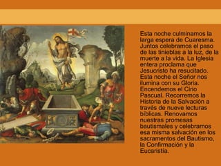 Esta noche culminamos la larga espera de Cuaresma. Juntos celebramos el paso de las tinieblas a la luz, de la muerte a la vida. La Iglesia entera proclama que Jesucristo ha resucitado. Esta noche el Señor nos ilumina con su Gloria. Encendemos el Cirio Pascual. Recorremos la Historia de la Salvación a través de nueve lecturas bíblicas. Renovamos nuestras promesas bautismales y celebramos esa misma salvación en los sacramentos del Bautismo, la Confirmación y la Eucaristía. 