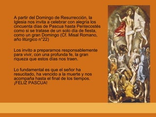 A partir del Domingo de Resurrección, la Iglesia nos invita a celebrar con alegría los cincuenta días de Pascua hasta Pentecostés como si se tratase de un solo día de fiesta, como un gran Domingo (Cf. Misal Romano, año litúrgico n°22) Los invito a prepararnos responsablemente para vivir, con una profunda fe, la gran riqueza que estos días nos traen. Lo fundamental es que el señor ha resucitado, ha vencido a la muerte y nos acompaña hasta el final de los tiempos. ¡FELIZ PASCUA! 