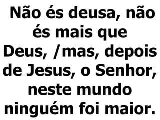 Não és deusa, não és mais que Deus, /mas, depois de Jesus, o Senhor, neste mundo ninguém foi maior. 