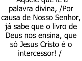 Aquele que lê a palavra divina, /Por causa de Nosso Senhor, já sabe que o livro de Deus nos ensina, que só Jesus Cristo é o intercessor! /  