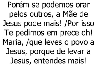 Porém se podemos orar pelos outros, a Mãe de Jesus pode mais! /Por isso Te pedimos em prece oh! Maria, /que leves o povo a Jesus, porque de levar a Jesus, entendes mais! 