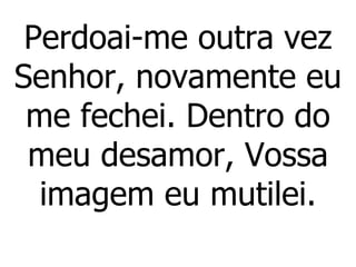 Perdoai-me outra vez Senhor, novamente eu me fechei. Dentro do meu desamor, Vossa imagem eu mutilei. 