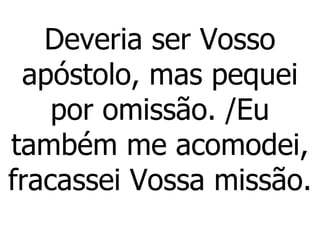 Deveria ser Vosso apóstolo, mas pequei por omissão. /Eu também me acomodei, fracassei Vossa missão. 