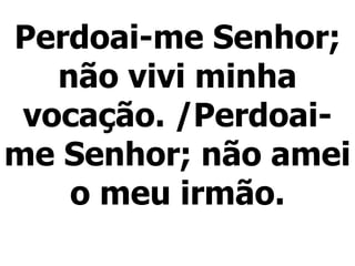 Perdoai-me Senhor; não vivi minha vocação. /Perdoai-me Senhor; não amei o meu irmão. 