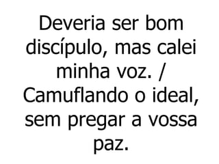 Deveria ser bom discípulo, mas calei minha voz. / Camuflando o ideal, sem pregar a vossa paz. 