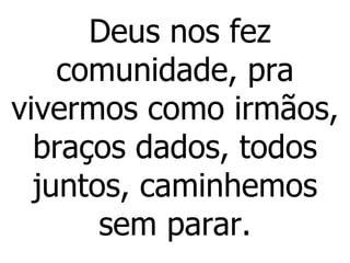 Deus nos fez comunidade, pra vivermos como irmãos, braços dados, todos juntos, caminhemos sem parar. 