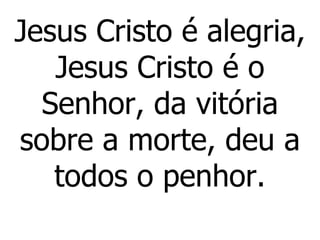 Jesus Cristo é alegria, Jesus Cristo é o Senhor, da vitória sobre a morte, deu a todos o penhor. 