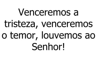 Venceremos a tristeza, venceremos o temor, louvemos ao Senhor! 