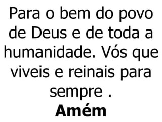 Para o bem do povo de Deus e de toda a humanidade. Vós que viveis e reinais para sempre . Amém 