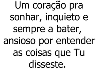 Um coração pra sonhar, inquieto e sempre a bater,  ansioso por entender as coisas que Tu disseste.  