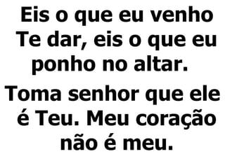 Eis o que eu venho Te dar, eis o que eu ponho no altar.  Toma senhor que ele é Teu. Meu coração não é meu. 