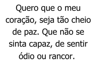 Quero que o meu coração, seja tão cheio de paz. Que não se sinta capaz, de sentir ódio ou rancor.   