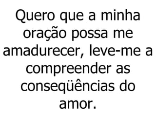 Quero que a minha oração possa me amadurecer, leve-me a compreender as conseqüências do amor . 