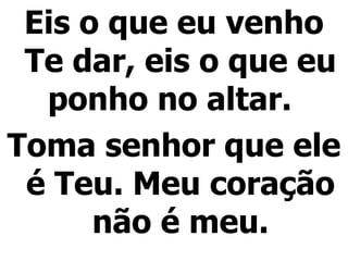 Eis o que eu venho Te dar, eis o que eu ponho no altar.  Toma senhor que ele é Teu. Meu coração não é meu. 