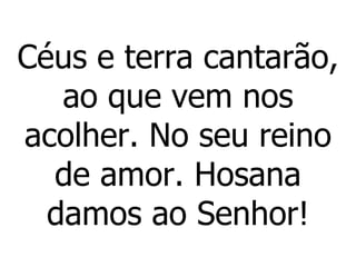 Céus e terra cantarão, ao que vem nos acolher. No seu reino de amor. Hosana damos ao Senhor! 