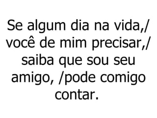 Se algum dia na vida,/ você de mim precisar,/ saiba que sou seu amigo, /pode comigo contar.   