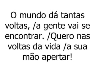O mundo dá tantas voltas, /a gente vai se encontrar. /Quero nas voltas da vida /a sua mão apertar! 