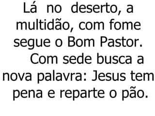 Lá  no  deserto, a  multidão, com fome  segue o Bom Pastor.     Com sede busca a nova palavra: Jesus tem  pena e reparte o pão. 