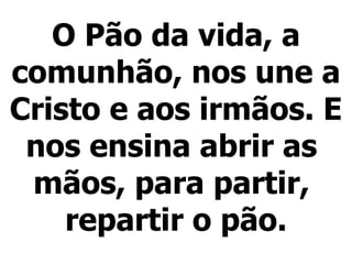 O Pão da vida, a comunhão, nos une a Cristo e aos irmãos. E nos ensina abrir as  mãos, para partir,  repartir o pão.   