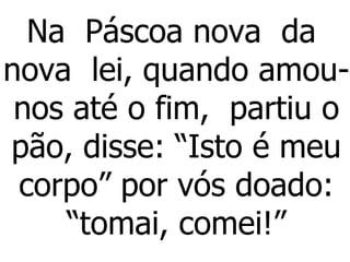 Na  Páscoa nova  da  nova  lei, quando amou-nos até o fim,  partiu o pão, disse: “Isto é meu corpo” por vós doado: “tomai, comei!” 