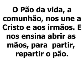O Pão da vida, a comunhão, nos une a Cristo e aos irmãos. E nos ensina abrir as  mãos, para  partir,  repartir o pão.   