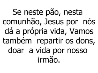 Se neste pão, nesta  comunhão, Jesus por  nós dá a própria vida, Vamos também  repartir os dons, doar  a vida por nosso  irmão.   