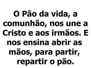 O Pão da vida, a comunhão, nos une a Cristo e aos irmãos. E nos ensina abrir as  mãos, para partir,  repartir o pão. 
