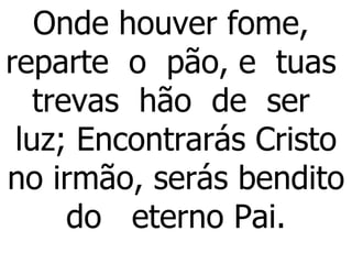 Onde houver fome,  reparte  o  pão, e  tuas  trevas  hão  de  ser  luz; Encontrarás Cristo no irmão, serás bendito do  eterno Pai. 