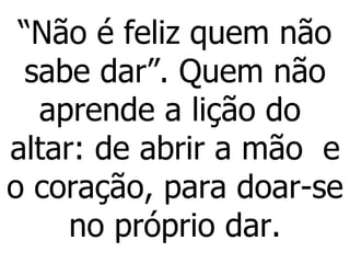 “ Não é feliz quem não sabe dar”. Quem não aprende a lição do  altar: de abrir a mão  e o coração, para doar-se no próprio dar. 