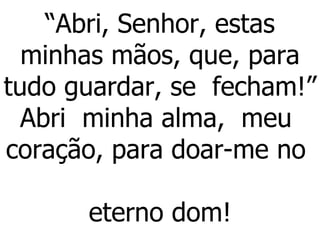 “ Abri, Senhor, estas minhas mãos, que, para tudo guardar, se  fecham!” Abri  minha alma,  meu  coração, para doar-me no  eterno dom!   