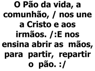 O Pão da vida, a comunhão, / nos une a Cristo e aos irmãos. /:E nos ensina abrir as  mãos,  para  partir,  repartir  o  pão. :/   