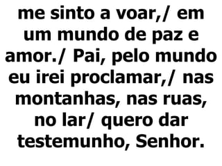 me sinto a voar,/ em um mundo de paz e amor./ Pai, pelo mundo eu irei proclamar,/ nas montanhas, nas ruas, no lar/ quero dar testemunho, Senhor. 