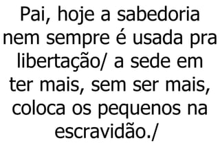 Pai, hoje a sabedoria nem sempre é usada pra libertação/ a sede em ter mais, sem ser mais, coloca os pequenos na escravidão./  