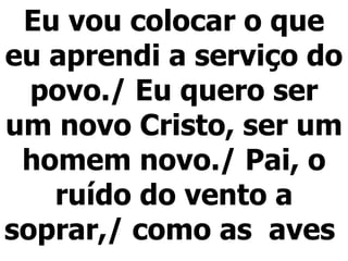 Eu vou colocar o que eu aprendi a serviço do povo./ Eu quero ser um novo Cristo, ser um homem novo./ Pai, o ruído do vento a soprar,/ como as  aves  