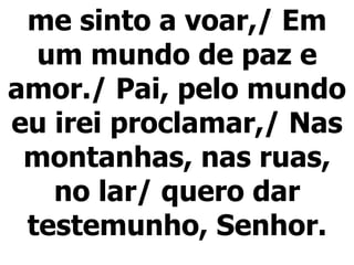 me sinto a voar,/ Em um mundo de paz e amor./ Pai, pelo mundo eu irei proclamar,/ Nas montanhas, nas ruas, no lar/ quero dar testemunho, Senhor. 