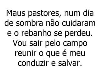 Maus pastores, num dia de sombra não cuidaram e o rebanho se perdeu. Vou sair pelo campo reunir o que é meu conduzir e salvar. 
