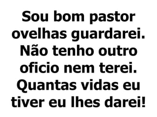 Sou bom pastor ovelhas guardarei. Não tenho outro oficio nem terei. Quantas vidas eu tiver eu lhes darei! 