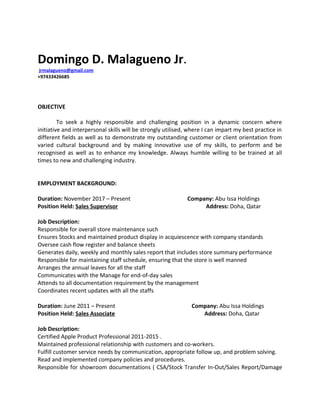 Domingo D. Malagueno Jr.
jrmalagueno@gmail.com
+97433426685
OBJECTIVE
To seek a highly responsible and challenging position in a dynamic concern where
initiative and interpersonal skills will be strongly utilised, where I can impart my best practice in
different fields as well as to demonstrate my outstanding customer or client orientation from
varied cultural background and by making innovative use of my skills, to perform and be
recognised as well as to enhance my knowledge. Always humble willing to be trained at all
times to new and challenging industry.
EMPLOYMENT BACKGROUND:
Duration: November 2017 – Present Company: Abu Issa Holdings
Position Held: Sales Supervisor Address: Doha, Qatar
Job Description:
Responsible for overall store maintenance such
Ensures Stocks and maintained product display in acquiescence with company standards
Oversee cash flow register and balance sheets
Generates daily, weekly and monthly sales report that includes store summary performance
Responsible for maintaining staff schedule, ensuring that the store is well manned
Arranges the annual leaves for all the staff
Communicates with the Manage for end-of-day sales
Attends to all documentation requirement by the management
Coordinates recent updates with all the staffs
Duration: June 2011 – Present Company: Abu Issa Holdings
Position Held: Sales Associate Address: Doha, Qatar
Job Description:
Certified Apple Product Professional 2011-2015 .
Maintained professional relationship with customers and co-workers.
Fulfill customer service needs by communication, appropriate follow up, and problem solving.
Read and implemented company policies and procedures.
Responsible for showroom documentations ( CSA/Stock Transfer In-Out/Sales Report/Damage
 