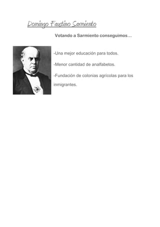 Domingo Faustino Sarmiento
Votando a Sarmiento conseguimos…
-Una mejor educación para todos.
-Menor cantidad de analfabetos.
-Fundación de colonias agrícolas para los
inmigrantes.
 