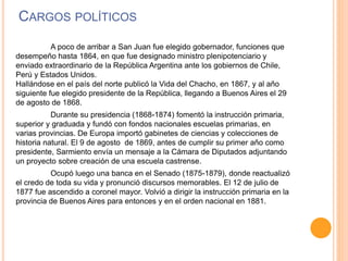 CARGOS POLÍTICOS
A poco de arribar a San Juan fue elegido gobernador, funciones que
desempeño hasta 1864, en que fue designado ministro plenipotenciario y
enviado extraordinario de la República Argentina ante los gobiernos de Chile,
Perú y Estados Unidos.
Hallándose en el país del norte publicó la Vida del Chacho, en 1867, y al año
siguiente fue elegido presidente de la República, llegando a Buenos Aires el 29
de agosto de 1868.
Durante su presidencia (1868-1874) fomentó la instrucción primaria,
superior y graduada y fundó con fondos nacionales escuelas primarias, en
varias provincias. De Europa importó gabinetes de ciencias y colecciones de
historia natural. El 9 de agosto de 1869, antes de cumplir su primer año como
presidente, Sarmiento envía un mensaje a la Cámara de Diputados adjuntando
un proyecto sobre creación de una escuela castrense.
Ocupó luego una banca en el Senado (1875-1879), donde reactualizó
el credo de toda su vida y pronunció discursos memorables. El 12 de julio de
1877 fue ascendido a coronel mayor. Volvió a dirigir la instrucción primaria en la
provincia de Buenos Aires para entonces y en el orden nacional en 1881.
 