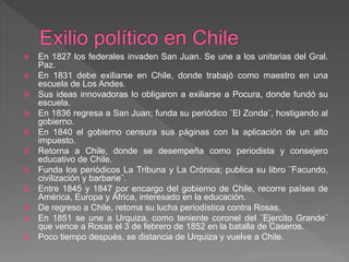  En 1827 los federales invaden San Juan. Se une a los unitarias del Gral.
Paz.
 En 1831 debe exiliarse en Chile, donde trabajó como maestro en una
escuela de Los Andes.
 Sus ideas innovadoras lo obligaron a exiliarse a Pocura, donde fundó su
escuela.
 En 1836 regresa a San Juan; funda su periódico ¨El Zonda¨, hostigando al
gobierno.
 En 1840 el gobierno censura sus páginas con la aplicación de un alto
impuesto.
 Retorna a Chile, donde se desempeña como periodista y consejero
educativo de Chile.
 Funda los periódicos La Tribuna y La Crónica; publica su libro ¨Facundo,
civilización y barbarie¨.
 Entre 1845 y 1847 por encargo del gobierno de Chile, recorre países de
América, Europa y África, interesado en la educación.
 De regreso a Chile, retoma su lucha periodística contra Rosas.
 En 1851 se une a Urquiza, como teniente coronel del ¨Ejercito Grande¨
que vence a Rosas el 3 de febrero de 1852 en la batalla de Caseros.
 Poco tiempo después, se distancia de Urquiza y vuelve a Chile.
 