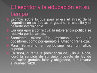  Escribió sobre lo que para él era el atraso de la
Argentina en su época: el gaucho, el caudillo y el
desierto interminable.
 Era una época conflictiva: la intolerancia política se
resolvía por las armas.
 Sarmiento mismo fue implacable con sus
opositores, como por ejemplo el Chacho Peñaloza.
 Para Sarmiento el periodismo era un oficio
superior.
 En 1884, durante la presidencia de Julio A. Roca,
logró la sanción de su viejo proyecto de ley de
educación gratuita, laica y obligatoria, que llevaría
el número 1420.
 