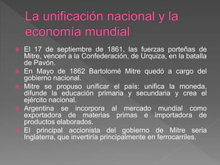  El 17 de septiembre de 1861, las fuerzas porteñas de
Mitre, vencen a la Confederación, de Urquiza, en la batalla
de Pavón.
 En Mayo de 1862 Bartolomé Mitre quedó a cargo del
gobierno nacional.
 Mitre se propuso unificar el país: unifica la moneda,
difunde la educación primaria y secundaria y crea el
ejército nacional.
 Argentina se incorpora al mercado mundial como
exportadora de materias primas e importadora de
productos elaborados.
 El principal accionista del gobierno de Mitre seria
Inglaterra, que invertiría principalmente en ferrocarriles.
 