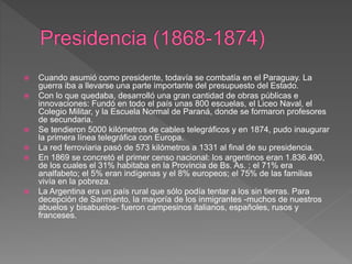  Cuando asumió como presidente, todavía se combatía en el Paraguay. La
guerra iba a llevarse una parte importante del presupuesto del Estado.
 Con lo que quedaba, desarrolló una gran cantidad de obras públicas e
innovaciones: Fundó en todo el país unas 800 escuelas, el Liceo Naval, el
Colegio Militar, y la Escuela Normal de Paraná, donde se formaron profesores
de secundaria.
 Se tendieron 5000 kilómetros de cables telegráficos y en 1874, pudo inaugurar
la primera línea telegráfica con Europa.
 La red ferroviaria pasó de 573 kilómetros a 1331 al final de su presidencia.
 En 1869 se concretó el primer censo nacional: los argentinos eran 1.836.490,
de los cuales el 31% habitaba en la Provincia de Bs. As. ; el 71% era
analfabeto; el 5% eran indígenas y el 8% europeos; el 75% de las familias
vivía en la pobreza.
 La Argentina era un país rural que sólo podía tentar a los sin tierras. Para
decepción de Sarmiento, la mayoría de los inmigrantes -muchos de nuestros
abuelos y bisabuelos- fueron campesinos italianos, españoles, rusos y
franceses.
 