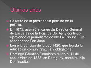  Se retiró de la presidencia pero no de la
política.
 En 1875, asumió el cargo de Director General
de Escuelas de la Pcia. de Bs. As. y continuó
ejerciendo el periodismo desde La Tribuna. Fue
senador por San Juan.
 Logró la sanción de la Ley 1420, que legisla la
educación común, gratuita y obligatoria.
 Domingo Faustino Sarmiento murió el 11 de
septiembre de 1888 en Paraguay, como su hijo
Dominguito.
 