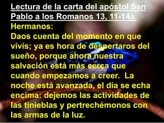 Lectura de la carta del apóstol San
Pablo a los Romanos 13, 11-14a.
Hermanos:
Daos cuenta del momento en que
vivís; ya es ...